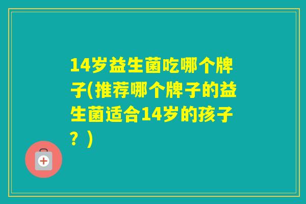 14岁益生菌吃哪个牌子(推荐哪个牌子的益生菌适合14岁的孩子？)