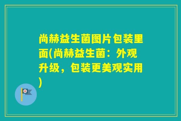 尚赫益生菌图片包装里面(尚赫益生菌：外观升级，包装更美观实用)