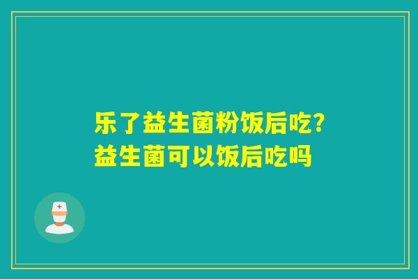 乐了益生菌粉饭后吃？益生菌可以饭后吃吗