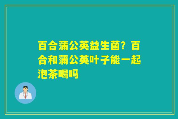 百合蒲公英益生菌？百合和蒲公英叶子能一起泡茶喝吗