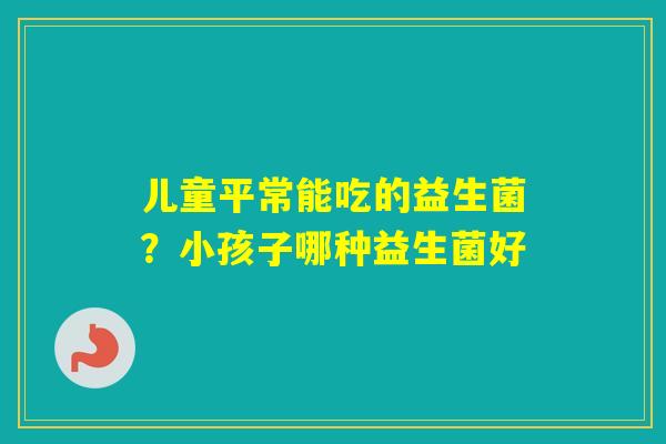 儿童平常能吃的益生菌？小孩子哪种益生菌好