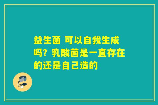 益生菌 可以自我生成吗?乳酸菌是一直存在的还是自己造的 益生菌 可以自我生成吗?乳酸菌是一直存在的还是自己造的