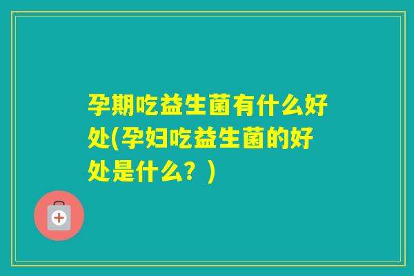 孕期吃益生菌有什么好处(孕妇吃益生菌的好处是什么？)