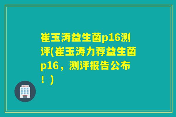 崔玉涛益生菌p16测评(崔玉涛力荐益生菌p16，测评报告公布！)