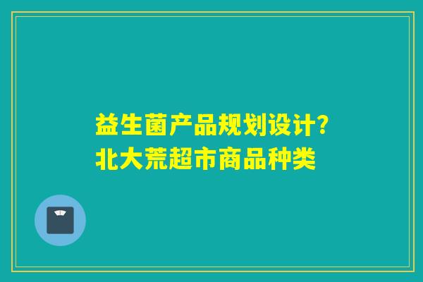 益生菌产品规划设计？北大荒超市商品种类