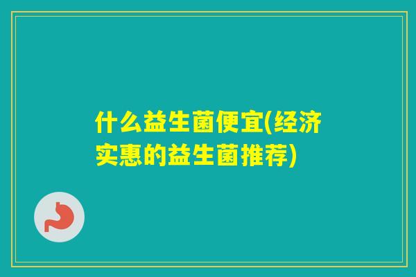 什么益生菌便宜(经济实惠的益生菌推荐) 什么益生菌便宜(经济实惠的益生菌推荐)