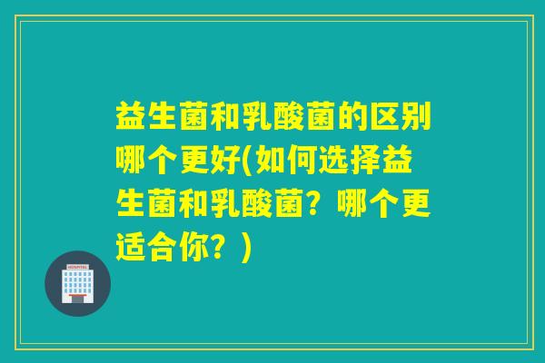 益生菌和乳酸菌的区别哪个更好(如何选择益生菌和乳酸菌？哪个更适合你？)