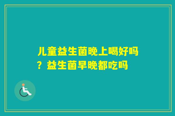儿童益生菌晚上喝好吗?益生菌早晚都吃吗 儿童益生菌晚上喝好吗?益生菌早晚都吃吗