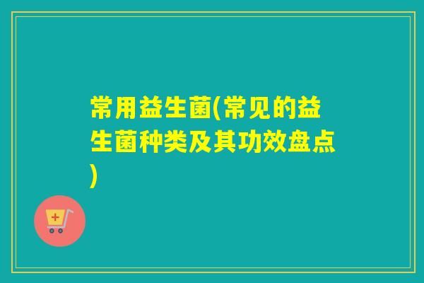 常用益生菌(常见的益生菌种类及其功效盘点)