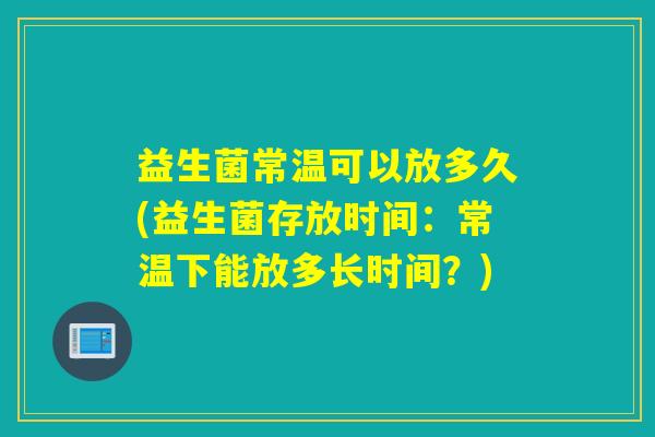 益生菌常温可以放多久(益生菌存放时间:常温下能放多长时间?) 益生菌常温可以放多久(益生菌存放时间:常温下能放多长时间?)