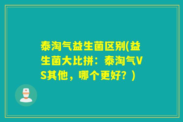 泰淘气益生菌区别(益生菌大比拼:泰淘气VS其他,哪个更好?) 泰淘气益生菌区别(益生菌大比拼:泰淘气VS其他,哪个更好?)
