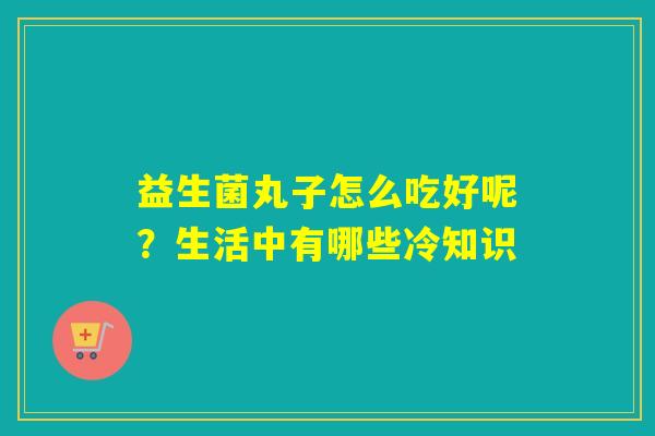 益生菌丸子怎么吃好呢？生活中有哪些冷知识