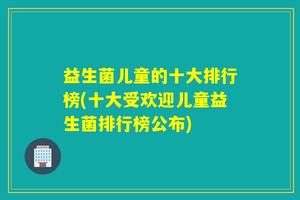 益生菌儿童的十大排行榜(十大受欢迎儿童益生菌排行榜公布) 益生菌儿童的十大排行榜(十大受欢迎儿童益生菌排行榜公布)