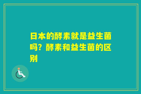 日本的酵素就是益生菌吗？酵素和益生菌的区别