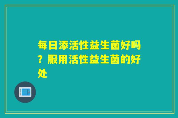 每日添活性益生菌好吗？服用活性益生菌的好处