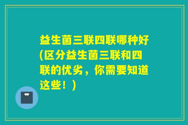 益生菌三联四联哪种好(区分益生菌三联和四联的优劣，你需要知道这些！)