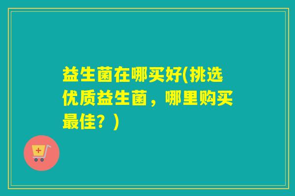 益生菌在哪买好(挑选优质益生菌，哪里购买佳？)