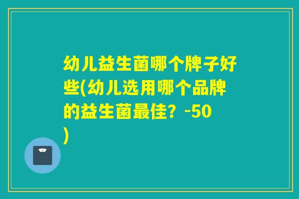 幼儿益生菌哪个牌子好些(幼儿选用哪个品牌的益生菌佳？-50)