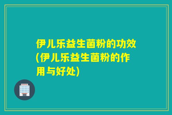 伊儿乐益生菌粉的功效(伊儿乐益生菌粉的作用与好处)