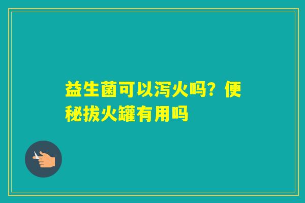 益生菌可以泻火吗？拔火罐有用吗