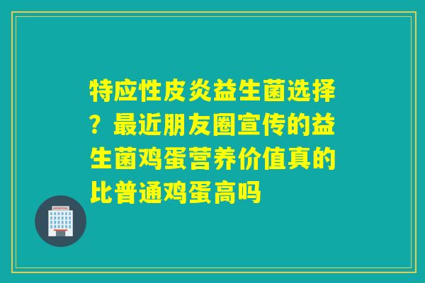 特应性皮炎益生菌选择?近朋友圈宣传的益生菌鸡蛋营养价值真的比普通鸡蛋高吗 特应性皮炎益生菌选择?近朋友圈宣传的益生菌鸡蛋营养价值真的比普通鸡蛋高吗