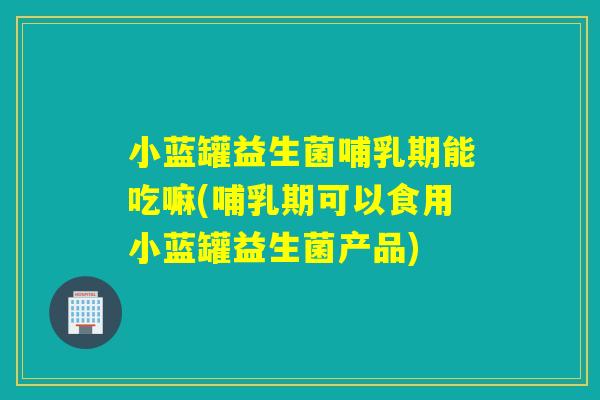 小蓝罐益生菌哺乳期能吃嘛(哺乳期可以食用小蓝罐益生菌产品)