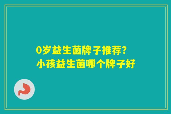 0岁益生菌牌子推荐？小孩益生菌哪个牌子好