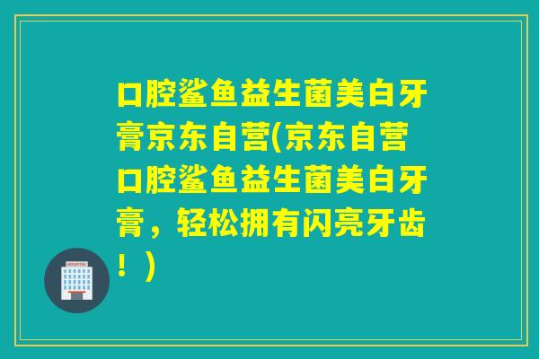口腔鲨鱼益生菌美白牙膏京东自营(京东自营口腔鲨鱼益生菌美白牙膏，轻松拥有闪亮牙齿！)
