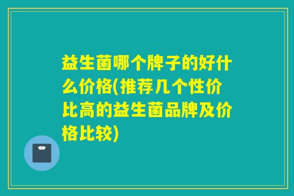 益生菌哪个牌子的好什么价格(推荐几个性价比高的益生菌品牌及价格比较) 益生菌哪个牌子的好什么价格(推荐几个性价比高的益生菌品牌及价格比较)