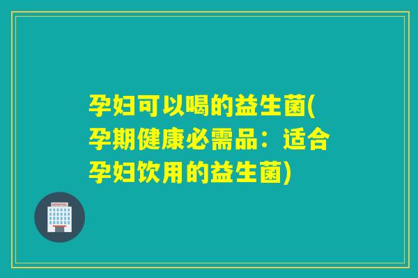 孕妇可以喝的益生菌(孕期健康必需品:适合孕妇饮用的益生菌) 孕妇可以喝的益生菌(孕期健康必需品:适合孕妇饮用的益生菌)