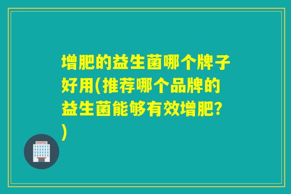 增肥的益生菌哪个牌子好用(推荐哪个品牌的益生菌能够有效增肥?) 增肥的益生菌哪个牌子好用(推荐哪个品牌的益生菌能够有效增肥?)