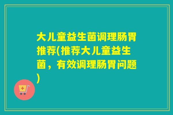 大儿童益生菌调理肠胃推荐(推荐大儿童益生菌，有效调理肠胃问题)