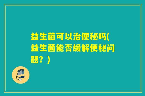 益生菌可以吗(益生菌能否缓解问题？)
