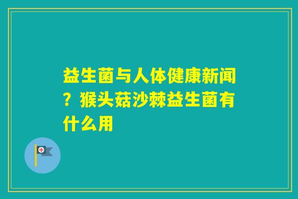 益生菌与人体健康新闻？猴头菇沙棘益生菌有什么用