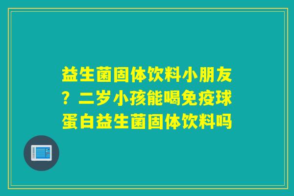 益生菌固体饮料小朋友？二岁小孩能喝球蛋白益生菌固体饮料吗