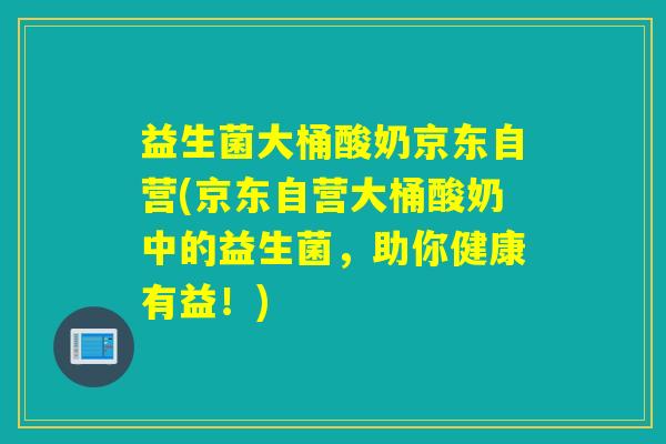 益生菌大桶酸奶京东自营(京东自营大桶酸奶中的益生菌,助你健康有益!) 益生菌大桶酸奶京东自营(京东自营大桶酸奶中的益生菌,助你健康有益!)