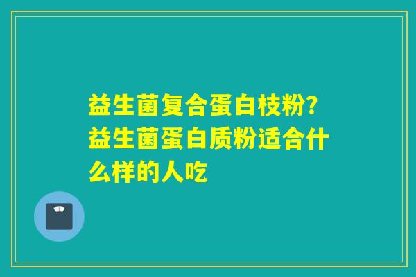 益生菌复合蛋白枝粉？益生菌蛋白质粉适合什么样的人吃