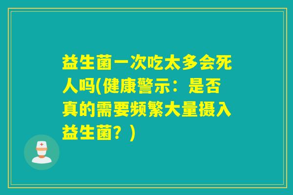 益生菌一次吃太多会死人吗(健康警示：是否真的需要频繁大量摄入益生菌？)