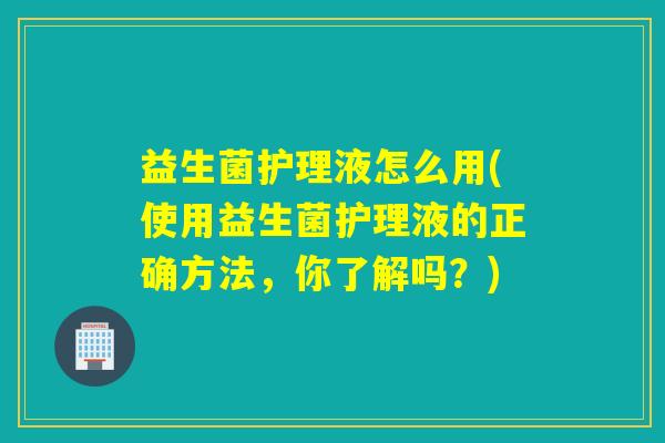 益生菌护理液怎么用(使用益生菌护理液的正确方法，你了解吗？)