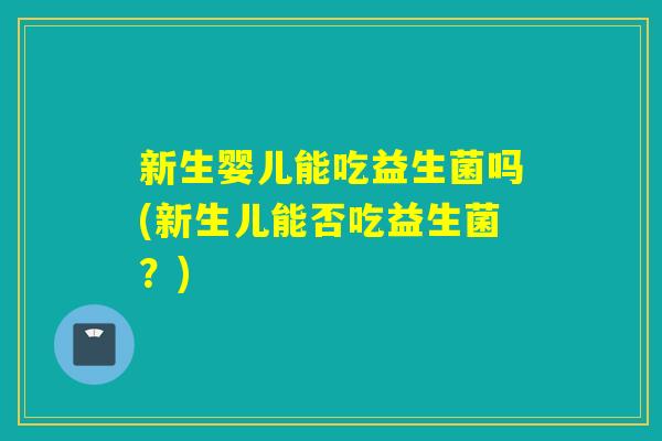 新生婴儿能吃益生菌吗(新生儿能否吃益生菌？)