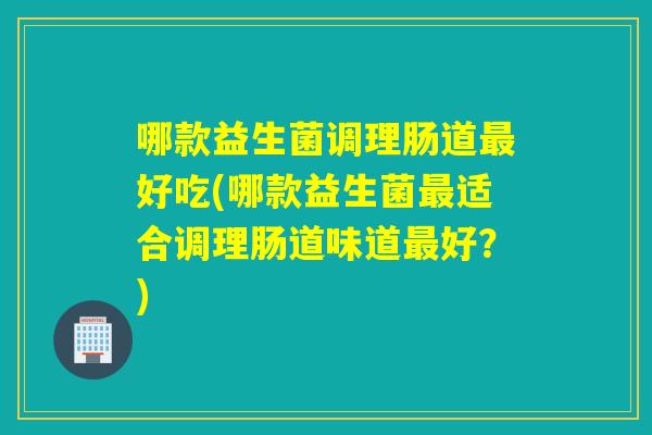 哪款益生菌调理肠道好吃(哪款益生菌适合调理肠道味道好？)