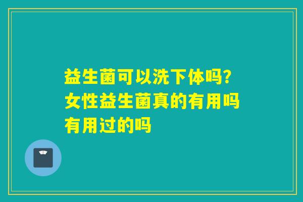 益生菌可以洗下体吗？女性益生菌真的有用吗有用过的吗