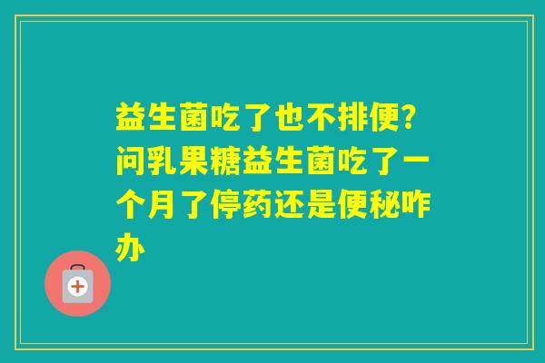 益生菌吃了也不排便？问乳果糖益生菌吃了一个月了停药还是咋办