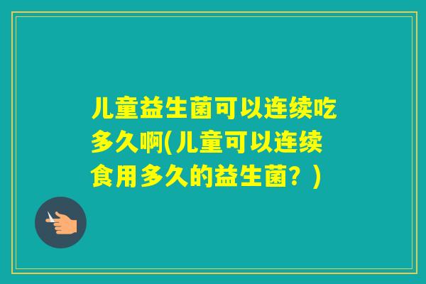 儿童益生菌可以连续吃多久啊(儿童可以连续食用多久的益生菌?) 儿童益生菌可以连续吃多久啊(儿童可以连续食用多久的益生菌?)