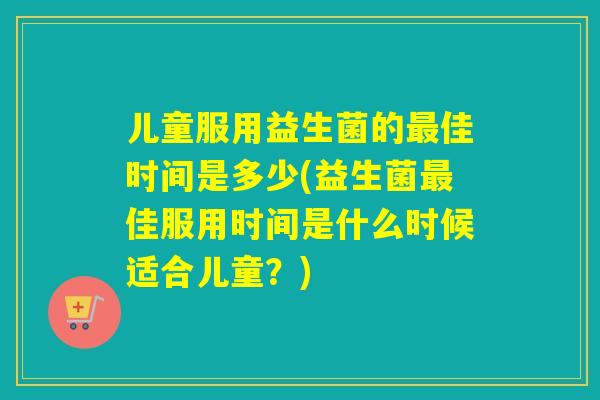 儿童服用益生菌的佳时间是多少(益生菌佳服用时间是什么时候适合儿童?) 儿童服用益生菌的佳时间是多少(益生菌佳服用时间是什么时候适合儿童?)