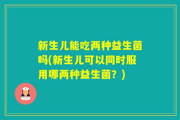 新生儿能吃两种益生菌吗(新生儿可以同时服用哪两种益生菌？)