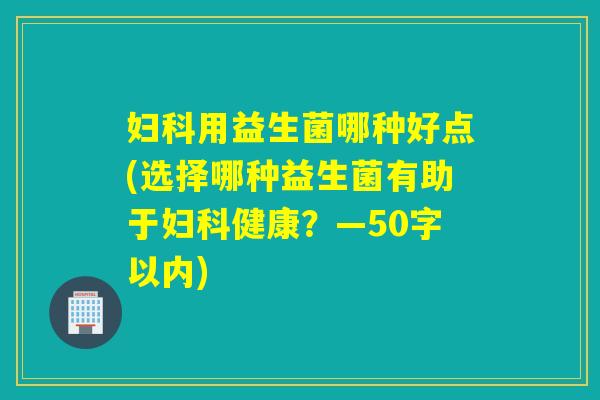 用益生菌哪种好点(选择哪种益生菌有助于健康？—50字以内)