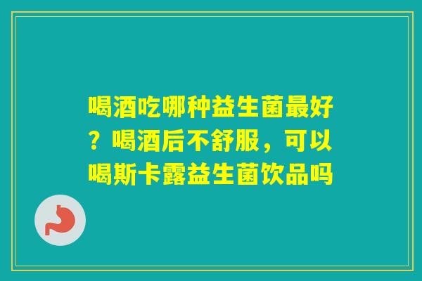 喝酒吃哪种益生菌好？喝酒后不舒服，可以喝斯卡露益生菌饮品吗