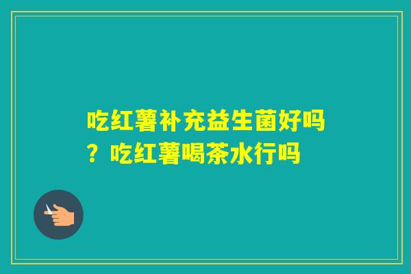 吃红薯补充益生菌好吗？吃红薯喝茶水行吗