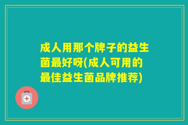 成人用那个牌子的益生菌好呀(成人可用的佳益生菌品牌推荐) 成人用那个牌子的益生菌好呀(成人可用的佳益生菌品牌推荐)
